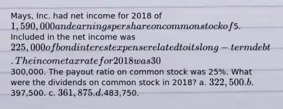 Mays, Inc. had net income for 2018 of 1,590,000 and earnings per share on common stock of5. Included in the net income was 225,000 of bond interest expense related to its long-term debt. The income tax rate for 2018 was 30%. Dividends on preferred stock were300,000. The payout ratio on common stock was 25%. What were the dividends on common stock in 2018? a. 322,500. b.397,500. c. 361,875. d.483,750.