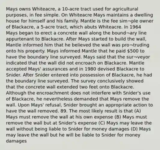 Mays owns Whiteacre, a 10-acre tract used for agricultural purposes, in fee simple. On Whiteacre Mays maintains a dwelling house for himself and his family. Mantle is the fee sim¬ple owner of Blackacre, a 5-acre tract, which abuts Whiteacre. In 1964 Mays began to erect a concrete wall along the bound¬ary line appurtenant to Blackacre. After Mays started to build the wall, Mantle informed him that he believed the wall was pro¬truding onto his property. Mays informed Mantle that he paid 500 to have the boundary line surveyed. Mays said that the sur¬veyor indicated that the wall did not encroach on Blackacre. Mantle accepted Mays' assurances and in 1980 devised Blackacre to Snider. After Snider entered into possession of Blackacre, he had the boundary line surveyed. The survey conclusively showed that the concrete wall extended two feet onto Blackacre. Although the encroachment does not interfere with Snider's use of Blackacre, he nevertheless demanded that Mays remove the wall. Upon Mays' refusal, Snider brought an appropriate action to have the wall removed. 89. The most likely result is that (A) Mays must remove the wall at his own expense (B) Mays must remove the wall but at Snider's expense (C) Mays may leave the wall without being liable to Snider for money damages (D) Mays may leave the wall but he will be liable to Snider for money damages