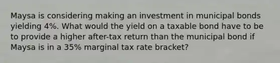 Maysa is considering making an investment in municipal bonds yielding 4%. What would the yield on a taxable bond have to be to provide a higher after-tax return than the municipal bond if Maysa is in a 35% marginal tax rate bracket?