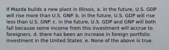 If Mazda builds a new plant in Illinois, a. in the future, U.S. GDP will rise more than U.S. GNP. b. in the future, U.S. GDP will rise less than U.S. GNP. c. in the future, U.S. GDP and GNP will both fall because some income from this investment will accrue to foreigners. d. there has been an increase in foreign portfolio investment in the United States. e. None of the above is true.