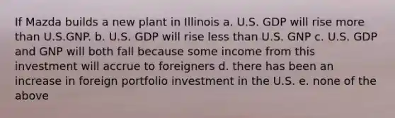 If Mazda builds a new plant in Illinois a. U.S. GDP will rise <a href='https://www.questionai.com/knowledge/keWHlEPx42-more-than' class='anchor-knowledge'>more than</a> U.S.GNP. b. U.S. GDP will rise <a href='https://www.questionai.com/knowledge/k7BtlYpAMX-less-than' class='anchor-knowledge'>less than</a> U.S. GNP c. U.S. GDP and GNP will both fall because some income from this investment will accrue to foreigners d. there has been an increase in foreign portfolio investment in the U.S. e. none of the above