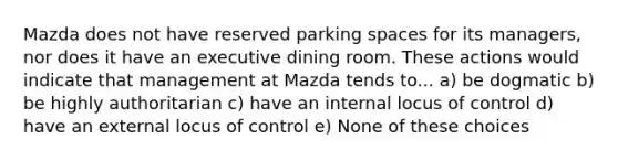 Mazda does not have reserved parking spaces for its managers, nor does it have an executive dining room. These actions would indicate that management at Mazda tends to... a) be dogmatic b) be highly authoritarian c) have an internal locus of control d) have an external locus of control e) None of these choices