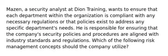 Mazen, a security analyst at Dion Training, wants to ensure that each department within the organization is compliant with any necessary regulations or that policies exist to address any specific department's needs. He is responsible for ensuring that the company's security policies and procedures are aligned with industry standards and regulations. Which of the following risk management concepts should the company utilize?