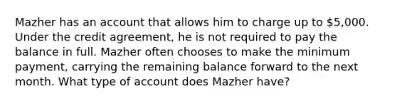 Mazher has an account that allows him to charge up to 5,000. Under the credit agreement, he is not required to pay the balance in full. Mazher often chooses to make the minimum payment, carrying the remaining balance forward to the next month. What type of account does Mazher have?