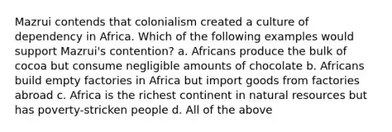 Mazrui contends that colonialism created a culture of dependency in Africa. Which of the following examples would support Mazrui's contention? a. Africans produce the bulk of cocoa but consume negligible amounts of chocolate b. Africans build empty factories in Africa but import goods from factories abroad c. Africa is the richest continent in natural resources but has poverty-stricken people d. All of the above