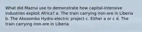 What did Mazrui use to demonstrate how capital-intensive industries exploit Africa? a. The train carrying iron-ore in Liberia b. The Akosombo Hydro-electric project c. Either a or c d. The train carrying iron-ore in Liberia