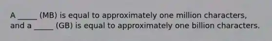 A _____ (MB) is equal to approximately one million characters, and a _____ (GB) is equal to approximately one billion characters.