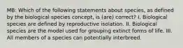 MB: Which of the following statements about species, as defined by the biological species concept, is (are) correct? I. Biological species are defined by reproductive isolation. II. Biological species are the model used for grouping extinct forms of life. III. All members of a species can potentially interbreed.