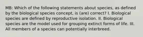 MB: Which of the following statements about species, as defined by the biological species concept, is (are) correct? I. Biological species are defined by reproductive isolation. II. Biological species are the model used for grouping extinct forms of life. III. All members of a species can potentially interbreed.