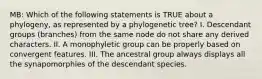 MB: Which of the following statements is TRUE about a phylogeny, as represented by a phylogenetic tree? I. Descendant groups (branches) from the same node do not share any derived characters. II. A monophyletic group can be properly based on convergent features. III. The ancestral group always displays all the synapomorphies of the descendant species.