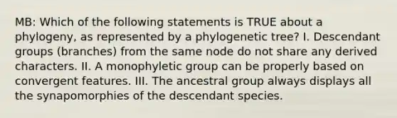 MB: Which of the following statements is TRUE about a phylogeny, as represented by a phylogenetic tree? I. Descendant groups (branches) from the same node do not share any derived characters. II. A monophyletic group can be properly based on convergent features. III. The ancestral group always displays all the synapomorphies of the descendant species.