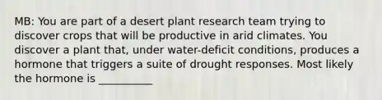 MB: You are part of a desert plant research team trying to discover crops that will be productive in arid climates. You discover a plant that, under water-deficit conditions, produces a hormone that triggers a suite of drought responses. Most likely the hormone is __________