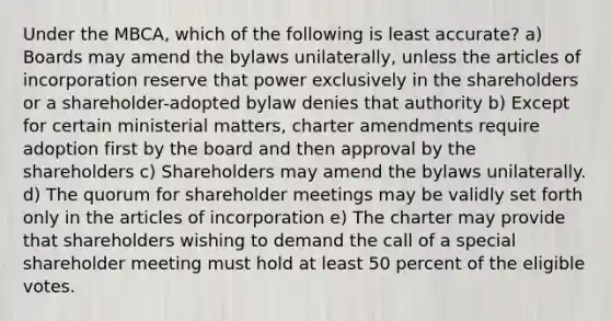 Under the MBCA, which of the following is least accurate? a) Boards may amend the bylaws unilaterally, unless the articles of incorporation reserve that power exclusively in the shareholders or a shareholder-adopted bylaw denies that authority b) Except for certain ministerial matters, charter amendments require adoption first by the board and then approval by the shareholders c) Shareholders may amend the bylaws unilaterally. d) The quorum for shareholder meetings may be validly set forth only in the articles of incorporation e) The charter may provide that shareholders wishing to demand the call of a special shareholder meeting must hold at least 50 percent of the eligible votes.