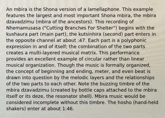 An mbira is the Shona version of a lamellaphone. This example features the largest and most important Shona mbira, the mbira dzavadzimu (mbira of the ancestors). This recording of Nhemamusasa ("Cutting Branches For Shelter") begins with the kushaura part (main part); the kutsinhira (second) part enters in the opposite channel at about :47. Each part is a polyphonic expression in and of itself; the combination of the two parts creates a multi-layered musical matrix. This performance provides an excellent example of circular rather than linear musical organization. Though the music is formally organized, the concept of beginning and ending, meter, and even beat is drawn into question by the melodic layers and the relationships of the two parts to each other. Note the buzzing timbre of the mbira dzavadzimu (created by bottle caps attached to the mbira itself or its deze, the resonator shell). Mbira music would be considered incomplete without this timbre. The hosho (hand-held shakers) enter at about 1:46.