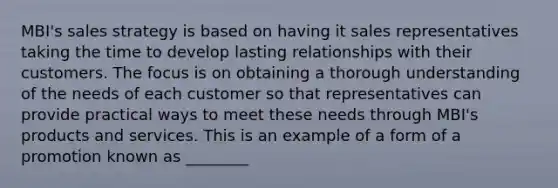 MBI's sales strategy is based on having it sales representatives taking the time to develop lasting relationships with their customers. The focus is on obtaining a thorough understanding of the needs of each customer so that representatives can provide practical ways to meet these needs through MBI's products and services. This is an example of a form of a promotion known as ________