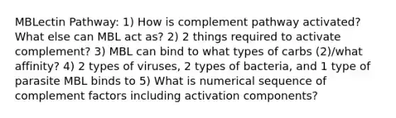 MBLectin Pathway: 1) How is complement pathway activated? What else can MBL act as? 2) 2 things required to activate complement? 3) MBL can bind to what types of carbs (2)/what affinity? 4) 2 types of viruses, 2 types of bacteria, and 1 type of parasite MBL binds to 5) What is numerical sequence of complement factors including activation components?