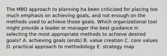 The MBO approach to planning ha been criticized for placing too much emphasis on achieving goals, and not enough on the methods used to achieve those goals. Which organizational tool might provide a leader or manager the best guidance in selecting the most appropriate methods to achieve desired goals? A. achieving goals (ends) B. value creation C. core values D. practical approach to methodology E. strategy map