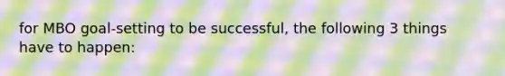 for MBO goal-setting to be successful, the following 3 things have to happen: