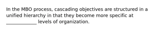 In the MBO process, cascading objectives are structured in a unified hierarchy in that they become more specific at _____________ levels of organization.