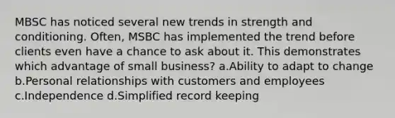 MBSC has noticed several new trends in strength and conditioning. Often, MSBC has implemented the trend before clients even have a chance to ask about it. This demonstrates which advantage of small business? a.Ability to adapt to change b.Personal relationships with customers and employees c.Independence d.Simplified record keeping