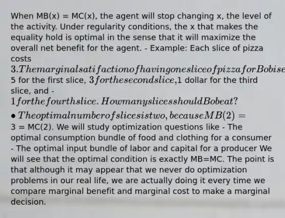 When MB(x) = MC(x), the agent will stop changing x, the level of the activity. Under regularity conditions, the x that makes the equality hold is optimal in the sense that it will maximize the overall net benefit for the agent. - Example: Each slice of pizza costs 3. The marginal satifaction of having one slice of pizza for Bob is equivalent to5 for the first slice, 3 for the second slice,1 dollar for the third slice, and -1 for the fourth slice. How many slices should Bob eat? •The optimal number of slices is two, because MB(2) =3 = MC(2). We will study optimization questions like - The optimal consumption bundle of food and clothing for a consumer - The optimal input bundle of labor and capital for a producer We will see that the optimal condition is exactly MB=MC. The point is that although it may appear that we never do optimization problems in our real life, we are actually doing it every time we compare marginal benefit and marginal cost to make a marginal decision.