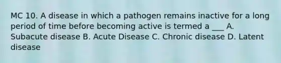 MC 10. A disease in which a pathogen remains inactive for a long period of time before becoming active is termed a ___ A. Subacute disease B. Acute Disease C. Chronic disease D. Latent disease