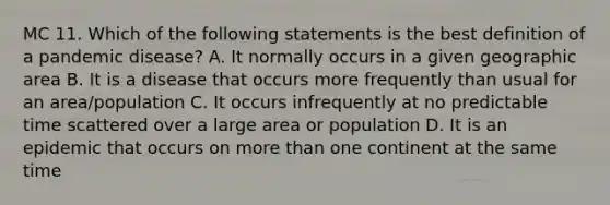 MC 11. Which of the following statements is the best definition of a pandemic disease? A. It normally occurs in a given geographic area B. It is a disease that occurs more frequently than usual for an area/population C. It occurs infrequently at no predictable time scattered over a large area or population D. It is an epidemic that occurs on more than one continent at the same time