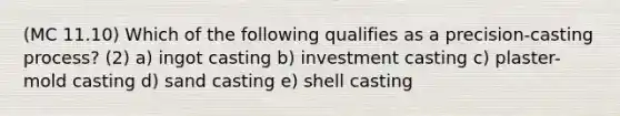 (MC 11.10) Which of the following qualifies as a precision-casting process? (2) a) ingot casting b) investment casting c) plaster-mold casting d) sand casting e) shell casting