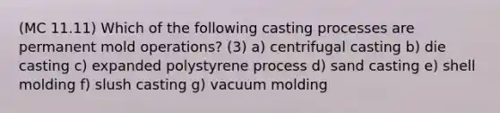 (MC 11.11) Which of the following casting processes are permanent mold operations? (3) a) centrifugal casting b) die casting c) expanded polystyrene process d) sand casting e) shell molding f) slush casting g) vacuum molding