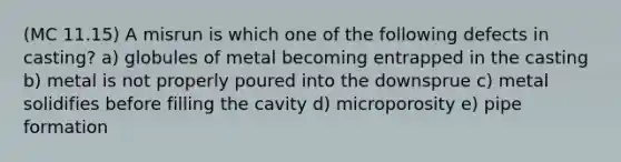 (MC 11.15) A misrun is which one of the following defects in casting? a) globules of metal becoming entrapped in the casting b) metal is not properly poured into the downsprue c) metal solidifies before filling the cavity d) microporosity e) pipe formation