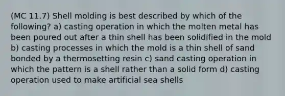 (MC 11.7) Shell molding is best described by which of the following? a) casting operation in which the molten metal has been poured out after a thin shell has been solidified in the mold b) casting processes in which the mold is a thin shell of sand bonded by a thermosetting resin c) sand casting operation in which the pattern is a shell rather than a solid form d) casting operation used to make artificial sea shells