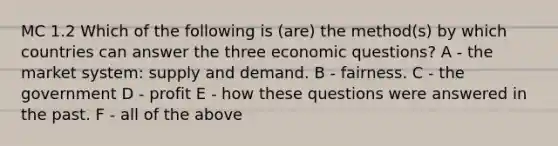 MC 1.2 Which of the following is (are) the method(s) by which countries can answer the three economic questions? A - the market system: supply and demand. B - fairness. C - the government D - profit E - how these questions were answered in the past. F - all of the above