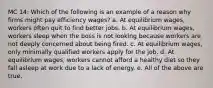 MC 14: Which of the following is an example of a reason why firms might pay efficiency wages? a. At equilibrium wages, workers often quit to find better jobs. b. At equilibrium wages, workers sleep when the boss is not looking because workers are not deeply concerned about being fired. c. At equilibrium wages, only minimally qualified workers apply for the job. d. At equilibrium wages, workers cannot afford a healthy diet so they fall asleep at work due to a lack of energy. e. All of the above are true.