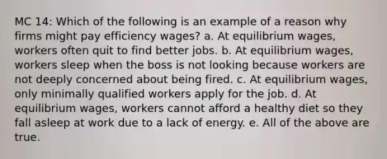 MC 14: Which of the following is an example of a reason why firms might pay efficiency wages? a. At equilibrium wages, workers often quit to find better jobs. b. At equilibrium wages, workers sleep when the boss is not looking because workers are not deeply concerned about being fired. c. At equilibrium wages, only minimally qualified workers apply for the job. d. At equilibrium wages, workers cannot afford a healthy diet so they fall asleep at work due to a lack of energy. e. All of the above are true.