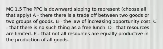 MC 1.5 The PPC is downward sloping to represent (choose all that apply) A - there there is a trade off between two goods or two groups of goods. B - the law of increasing opportunity cost. C - that there is no such thing as a free lunch. D - that resources are limited. E - that not all resources are equally productive in the production of all goods.