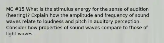 MC #15 What is the stimulus energy for the sense of audition (hearing)? Explain how the amplitude and frequency of sound waves relate to loudness and pitch in auditory perception. Consider how properties of sound waves compare to those of light waves.