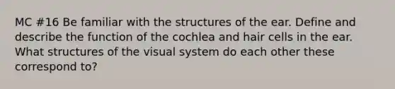 MC #16 Be familiar with the structures of the ear. Define and describe the function of the cochlea and hair cells in the ear. What structures of the visual system do each other these correspond to?