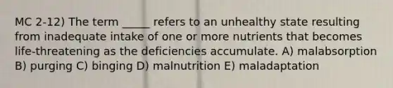 MC 2-12) The term _____ refers to an unhealthy state resulting from inadequate intake of one or more nutrients that becomes life-threatening as the deficiencies accumulate. A) malabsorption B) purging C) binging D) malnutrition E) maladaptation