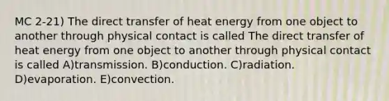 MC 2-21) The direct transfer of heat energy from one object to another through physical contact is called The direct transfer of heat energy from one object to another through physical contact is called A)transmission. B)conduction. C)radiation. D)evaporation. E)convection.