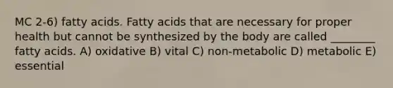 MC 2-6) fatty acids. Fatty acids that are necessary for proper health but cannot be synthesized by the body are called ________ fatty acids. A) oxidative B) vital C) non-metabolic D) metabolic E) essential