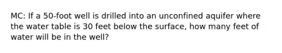 MC: If a 50-foot well is drilled into an unconfined aquifer where the water table is 30 feet below the surface, how many feet of water will be in the well?