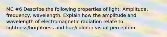 MC #6 Describe the following properties of light: Amplitude, frequency, wavelength. Explain how the amplitude and wavelength of electromagnetic radiation relate to lightness/brightness and hue/color in visual perception.