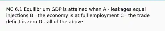 MC 6.1 Equilibrium GDP is attained when A - leakages equal injections B - the economy is at full employment C - the trade deficit is zero D - all of the above