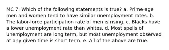 MC 7: Which of the following statements is true? a. Prime-age men and women tend to have similar unemployment rates. b. The labor-force participation rate of men is rising. c. Blacks have a lower unemployment rate than whites. d. Most spells of unemployment are long term, but most unemployment observed at any given time is short term. e. All of the above are true.