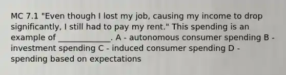 MC 7.1 "Even though I lost my job, causing my income to drop significantly, I still had to pay my rent." This spending is an example of _____________. A - autonomous consumer spending B - investment spending C - induced consumer spending D - spending based on expectations