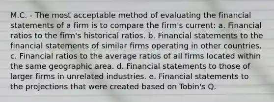 M.C. - The most acceptable method of evaluating the financial statements of a firm is to compare the firm's current: a. Financial ratios to the firm's historical ratios. b. Financial statements to the financial statements of similar firms operating in other countries. c. Financial ratios to the average ratios of all firms located within the same geographic area. d. Financial statements to those of larger firms in unrelated industries. e. Financial statements to the projections that were created based on Tobin's Q.