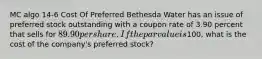 MC algo 14-6 Cost Of Preferred Bethesda Water has an issue of preferred stock outstanding with a coupon rate of 3.90 percent that sells for 89.90 per share. If the par value is100, what is the cost of the company's preferred stock?