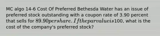 MC algo 14-6 Cost Of Preferred Bethesda Water has an issue of preferred stock outstanding with a coupon rate of 3.90 percent that sells for 89.90 per share. If the par value is100, what is the cost of the company's preferred stock?