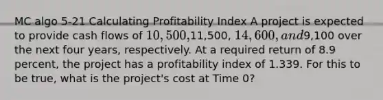 MC algo 5-21 Calculating Profitability Index A project is expected to provide cash flows of 10,500,11,500, 14,600, and9,100 over the next four years, respectively. At a required return of 8.9 percent, the project has a profitability index of 1.339. For this to be true, what is the project's cost at Time 0?