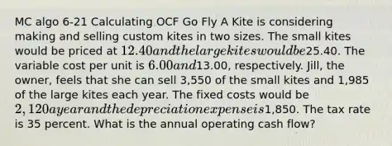 MC algo 6-21 Calculating OCF Go Fly A Kite is considering making and selling custom kites in two sizes. The small kites would be priced at 12.40 and the large kites would be25.40. The variable cost per unit is 6.00 and13.00, respectively. Jill, the owner, feels that she can sell 3,550 of the small kites and 1,985 of the large kites each year. The fixed costs would be 2,120 a year and the depreciation expense is1,850. The tax rate is 35 percent. What is the annual operating cash flow?